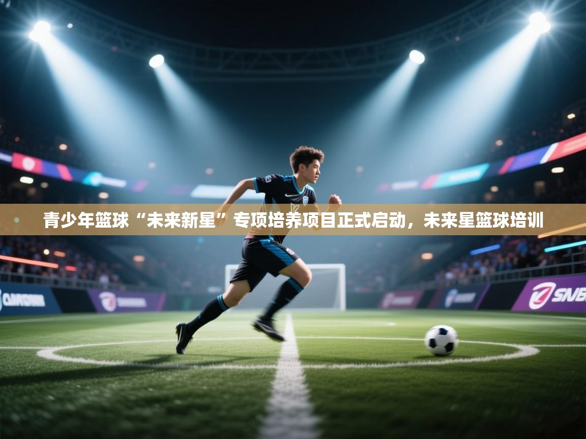 青少年篮球“未来新星”专项培养项目正式启动，未来星篮球培训  第1张